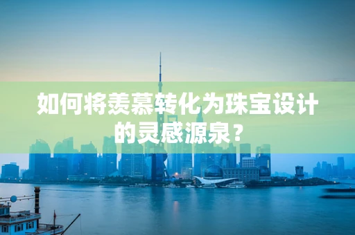 如何将羡慕转化为珠宝设计的灵感源泉？