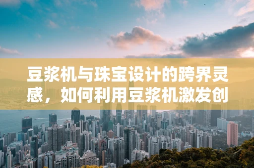 豆浆机与珠宝设计的跨界灵感，如何利用豆浆机激发创意火花？