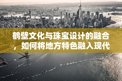 鹤壁文化与珠宝设计的融合，如何将地方特色融入现代珠宝创作？