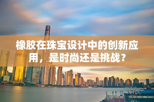 橡胶在珠宝设计中的创新应用，是时尚还是挑战？