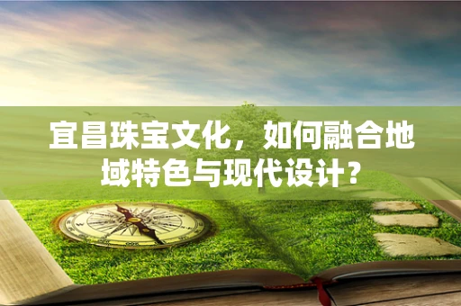 宜昌珠宝文化，如何融合地域特色与现代设计？
