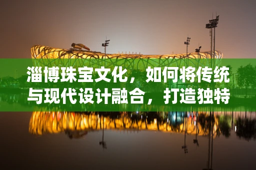 淄博珠宝文化，如何将传统与现代设计融合，打造独特的地域风情？