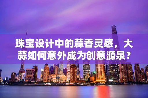 珠宝设计中的蒜香灵感，大蒜如何意外成为创意源泉？