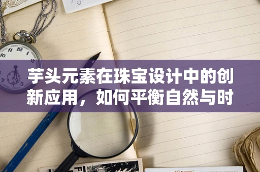 芋头元素在珠宝设计中的创新应用，如何平衡自然与时尚的边界？