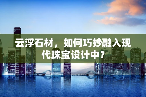 云浮石材，如何巧妙融入现代珠宝设计中？
