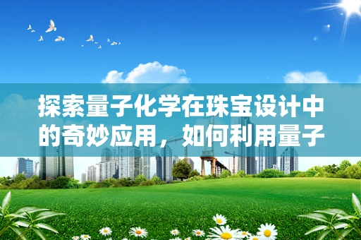 探索量子化学在珠宝设计中的奇妙应用，如何利用量子力学原理提升宝石色彩的精准调控？