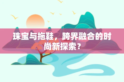 珠宝与拖鞋，跨界融合的时尚新探索？
