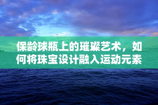保龄球瓶上的璀璨艺术，如何将珠宝设计融入运动元素？
