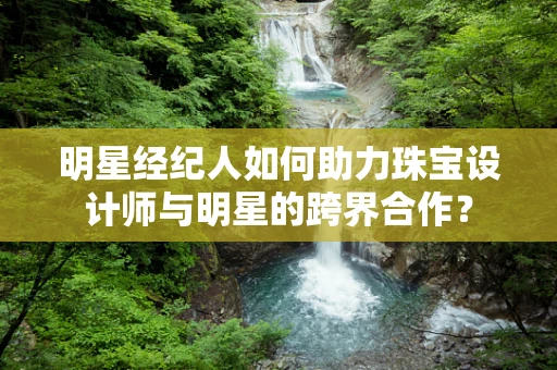 明星经纪人如何助力珠宝设计师与明星的跨界合作？