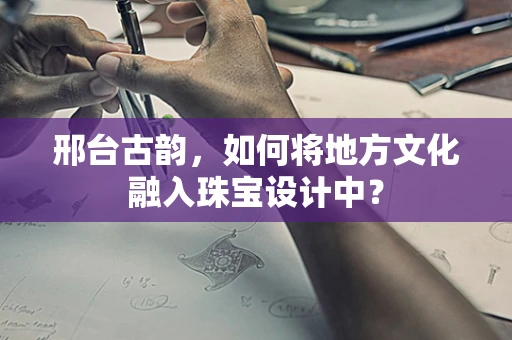 邢台古韵，如何将地方文化融入珠宝设计中？