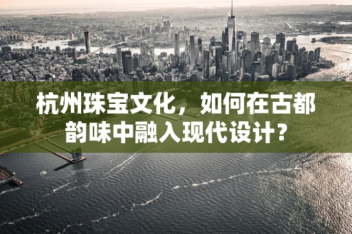 杭州珠宝文化，如何在古都韵味中融入现代设计？