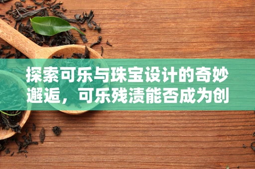 探索可乐与珠宝设计的奇妙邂逅，可乐残渍能否成为创意灵感？