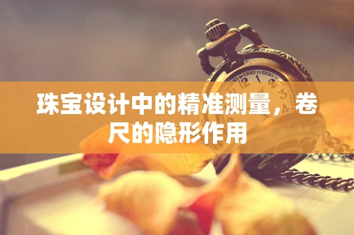 珠宝设计中的精准测量，卷尺的隐形作用