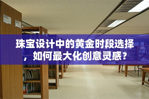 珠宝设计中的黄金时段选择，如何最大化创意灵感？