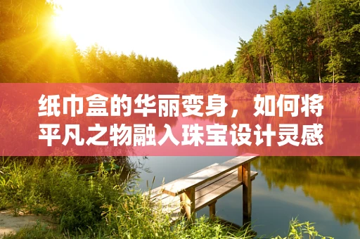 纸巾盒的华丽变身，如何将平凡之物融入珠宝设计灵感？