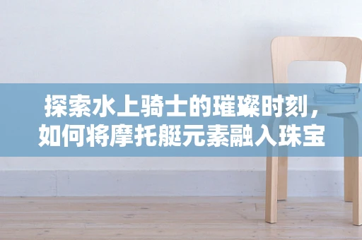 探索水上骑士的璀璨时刻，如何将摩托艇元素融入珠宝设计？