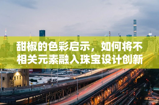 甜椒的色彩启示，如何将不相关元素融入珠宝设计创新？