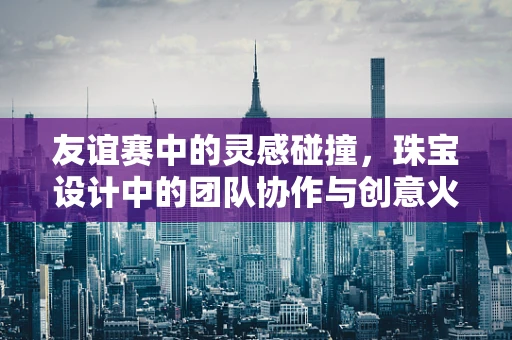 友谊赛中的灵感碰撞，珠宝设计中的团队协作与创意火花