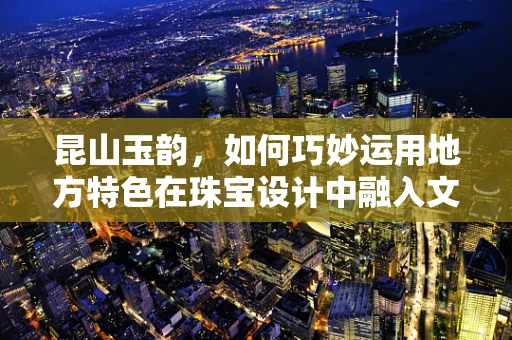 昆山玉韵，如何巧妙运用地方特色在珠宝设计中融入文化底蕴？