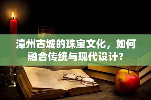 漳州古城的珠宝文化，如何融合传统与现代设计？