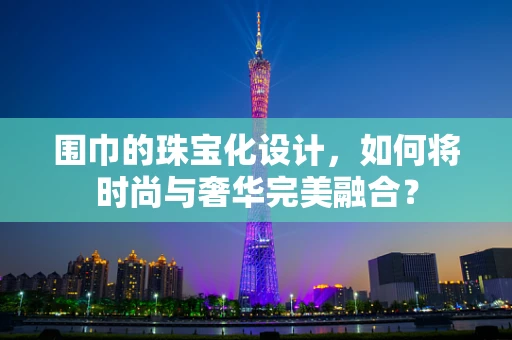 围巾的珠宝化设计，如何将时尚与奢华完美融合？