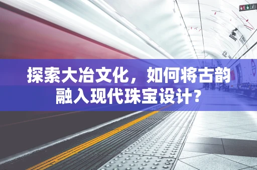 探索大冶文化，如何将古韵融入现代珠宝设计？