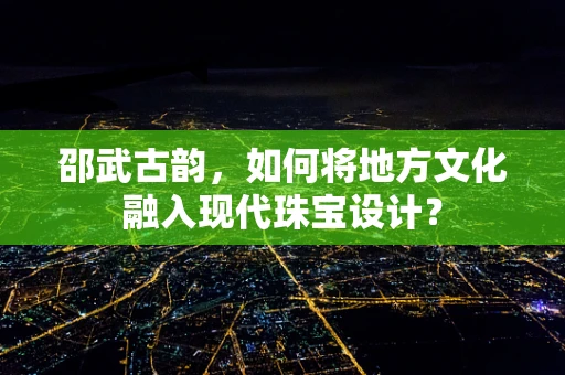 邵武古韵，如何将地方文化融入现代珠宝设计？