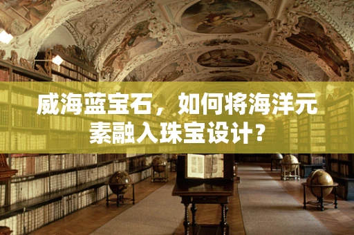 威海蓝宝石，如何将海洋元素融入珠宝设计？