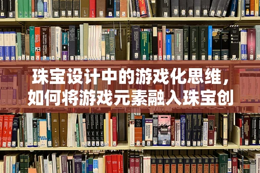 珠宝设计中的游戏化思维，如何将游戏元素融入珠宝创作？