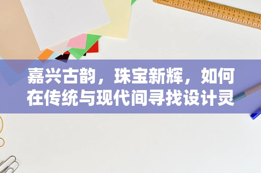 嘉兴古韵，珠宝新辉，如何在传统与现代间寻找设计灵感？