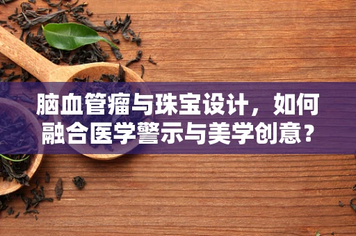 脑血管瘤与珠宝设计，如何融合医学警示与美学创意？