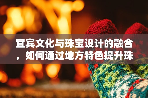 宜宾文化与珠宝设计的融合，如何通过地方特色提升珠宝的独特魅力？