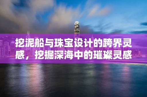挖泥船与珠宝设计的跨界灵感，挖掘深海中的璀璨灵感