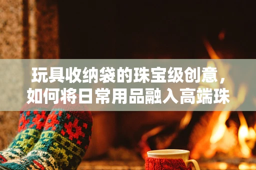 玩具收纳袋的珠宝级创意，如何将日常用品融入高端珠宝设计思维？