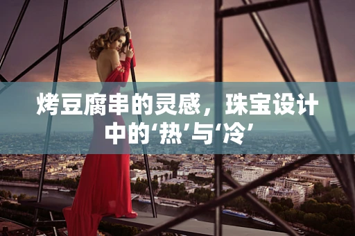 烤豆腐串的灵感，珠宝设计中的‘热’与‘冷’
