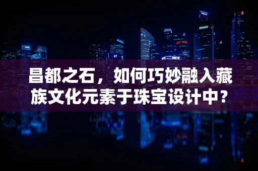 昌都之石，如何巧妙融入藏族文化元素于珠宝设计中？