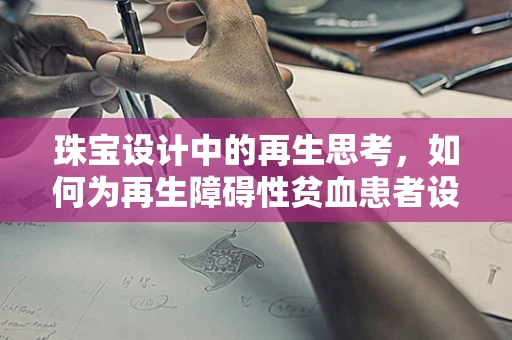 珠宝设计中的再生思考，如何为再生障碍性贫血患者设计安全、美观的珠宝？