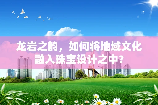 龙岩之韵，如何将地域文化融入珠宝设计之中？