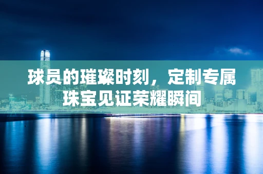 球员的璀璨时刻，定制专属珠宝见证荣耀瞬间