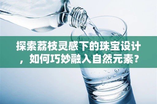 探索荔枝灵感下的珠宝设计，如何巧妙融入自然元素？