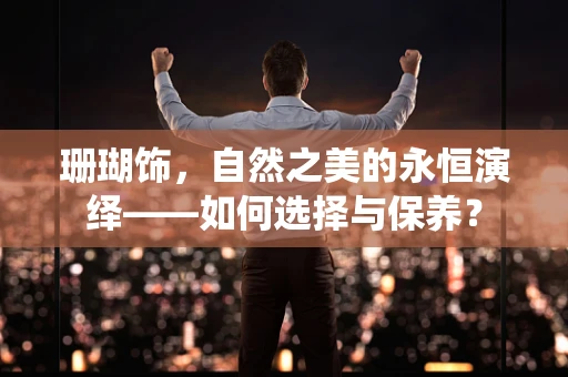 珊瑚饰，自然之美的永恒演绎——如何选择与保养？