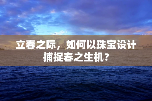 立春之际，如何以珠宝设计捕捉春之生机？