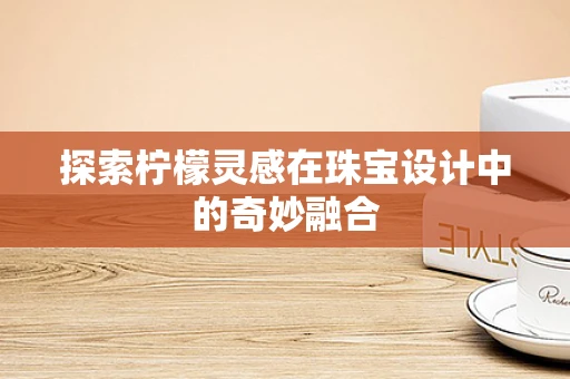 探索柠檬灵感在珠宝设计中的奇妙融合