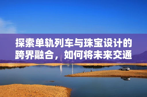 探索单轨列车与珠宝设计的跨界融合，如何将未来交通元素融入精致饰品？
