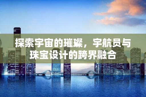 探索宇宙的璀璨，宇航员与珠宝设计的跨界融合