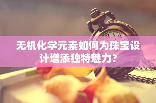 无机化学元素如何为珠宝设计增添独特魅力？