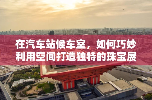 在汽车站候车室，如何巧妙利用空间打造独特的珠宝展示？
