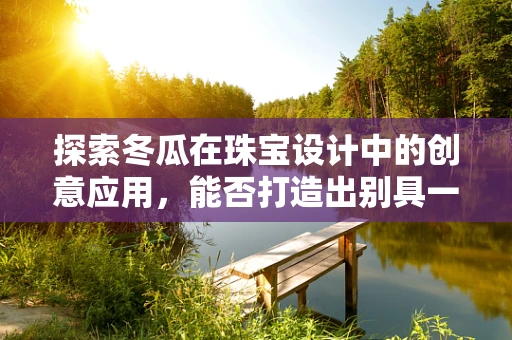 探索冬瓜在珠宝设计中的创意应用，能否打造出别具一格的冬日之瓜系列？