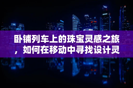 卧铺列车上的珠宝灵感之旅，如何在移动中寻找设计灵感？