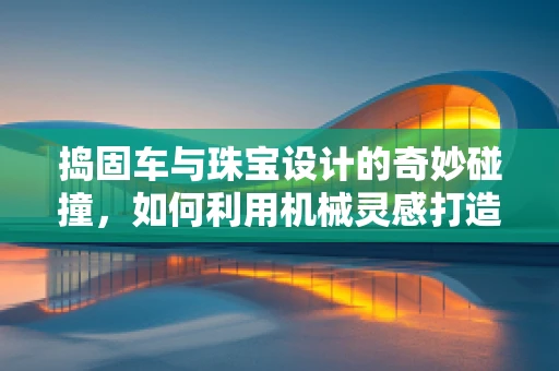 捣固车与珠宝设计的奇妙碰撞，如何利用机械灵感打造独特饰品？